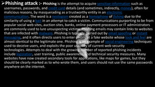 Phishing attack :- Phishing is the attempt to acquire sensitive information such as
usernames, passwords, and credit card details (and sometimes, indirectly, money), often for
malicious reasons, by masquerading as a trustworthy entity in an electronic
communication. The word is a neologism created as a homophone of fishing due to the
similarity of using a bait in an attempt to catch a victim. Communications purporting to be from
popular social web sites, auction sites, banks, online payment processors or IT administrators
are commonly used to lure unsuspecting victims. Phishing emails may contain links to websites
that are infected with malware. Phishing is typically carried out by email spoofing or instant
messaging, and it often directs users to enter details at a fake website whose look and feel are
almost identical to the legitimate one. Phishing is an example of social engineering techniques
used to deceive users, and exploits the poor usability of current web security
technologies. Attempts to deal with the growing number of reported phishing incidents
include legislation, user training, public awareness, and technical security measures. Many
websites have now created secondary tools for applications, like maps for games, but they
should be clearly marked as to who wrote them, and users should not use the same passwords
anywhere on the internet.
 