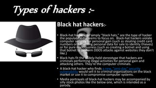 Types of hackers :-
Black hat hackers:-
• Black-hat hackers, or simply “black hats,” are the type of hacker
the popular media seems to focus on. Black-hat hackers violate
computer security for personal gain (such as stealing credit card
numbers or harvesting personal data for sale to identity thieves)
or for pure maliciousness (such as creating a botnet and using
that botnet to perform DDOS attacks against websites they don’t
like.)
• Black hats fit the widely-held stereotype that hackers are
criminals performing illegal activities for personal gain and
attacking others. They’re the computer criminals.
• A black-hat hacker who finds a new, “zero-day” security
vulnerability would sell it to criminal organizations on the black
market or use it to compromise computer systems.
• Media portrayals of black-hat hackers may be accompanied by
silly stock photos like the below one, which is intended as a
parody.
 