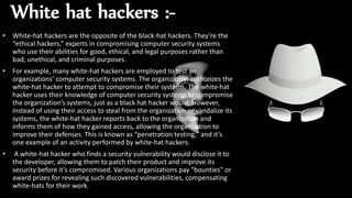 White hat hackers :-
• White-hat hackers are the opposite of the black-hat hackers. They’re the
“ethical hackers,” experts in compromising computer security systems
who use their abilities for good, ethical, and legal purposes rather than
bad, unethical, and criminal purposes.
• For example, many white-hat hackers are employed to test an
organizations’ computer security systems. The organization authorizes the
white-hat hacker to attempt to compromise their systems. The white-hat
hacker uses their knowledge of computer security systems to compromise
the organization’s systems, just as a black hat hacker would. However,
instead of using their access to steal from the organization or vandalize its
systems, the white-hat hacker reports back to the organization and
informs them of how they gained access, allowing the organization to
improve their defenses. This is known as “penetration testing,” and it’s
one example of an activity performed by white-hat hackers.
• A white-hat hacker who finds a security vulnerability would disclose it to
the developer, allowing them to patch their product and improve its
security before it’s compromised. Various organizations pay “bounties” or
award prizes for revealing such discovered vulnerabilities, compensating
white-hats for their work.
 