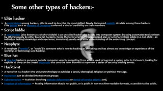Some other types of hackers:-
• Elite hacker
 A social status among hackers, elite is used to describe the most skilled. Newly discovered exploits circulate among these hackers.
Elite groups such as Masters of Deceptionconferred a kind of credibility on their members.
• Script kiddie
 A script kiddie (also known as a skid or skiddie) is an unskilled hacker who breaks into computer systems by using automated tools written
by others (usually by other black hat hackers), hence the term script (i.e. a prearranged plan or set of activities) kiddie (i.e. kid, child—an
individual lacking knowledge and experience, immature),usually with little understanding of the underlying concept.
• Neophyte
 A neophyte ("newbie", or "noob") is someone who is new to hacking or phreaking and has almost no knowledge or experience of the
workings of technology and hacking.
• Blue hat
 A blue hat hacker is someone outside computer security consulting firms who is used to bug-test a system prior to its launch, looking for
exploits so they can be closed. Microsoft also uses the term BlueHat to represent a series of security briefing events.
• Hacktivist
 A hacktivist is a hacker who utilizes technology to publicize a social, ideological, religious or political message.
 Hacktivism can be divided into two main groups:
 Cyberterrorism — Activities involving website defacement or denial-of-service attacks; and,
 Freedom of information — Making information that is not public, or is public in non-machine-readable formats, accessible to the public.
 