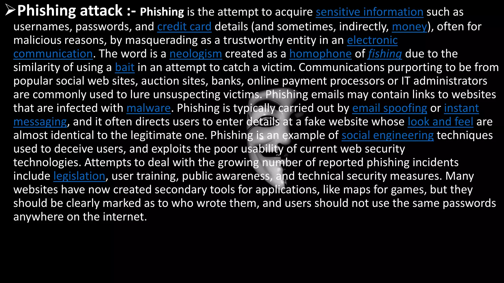 Phishing attack :- Phishing is the attempt to acquire sensitive information such as
usernames, passwords, and credit card details (and sometimes, indirectly, money), often for
malicious reasons, by masquerading as a trustworthy entity in an electronic
communication. The word is a neologism created as a homophone of fishing due to the
similarity of using a bait in an attempt to catch a victim. Communications purporting to be from
popular social web sites, auction sites, banks, online payment processors or IT administrators
are commonly used to lure unsuspecting victims. Phishing emails may contain links to websites
that are infected with malware. Phishing is typically carried out by email spoofing or instant
messaging, and it often directs users to enter details at a fake website whose look and feel are
almost identical to the legitimate one. Phishing is an example of social engineering techniques
used to deceive users, and exploits the poor usability of current web security
technologies. Attempts to deal with the growing number of reported phishing incidents
include legislation, user training, public awareness, and technical security measures. Many
websites have now created secondary tools for applications, like maps for games, but they
should be clearly marked as to who wrote them, and users should not use the same passwords
anywhere on the internet.
 