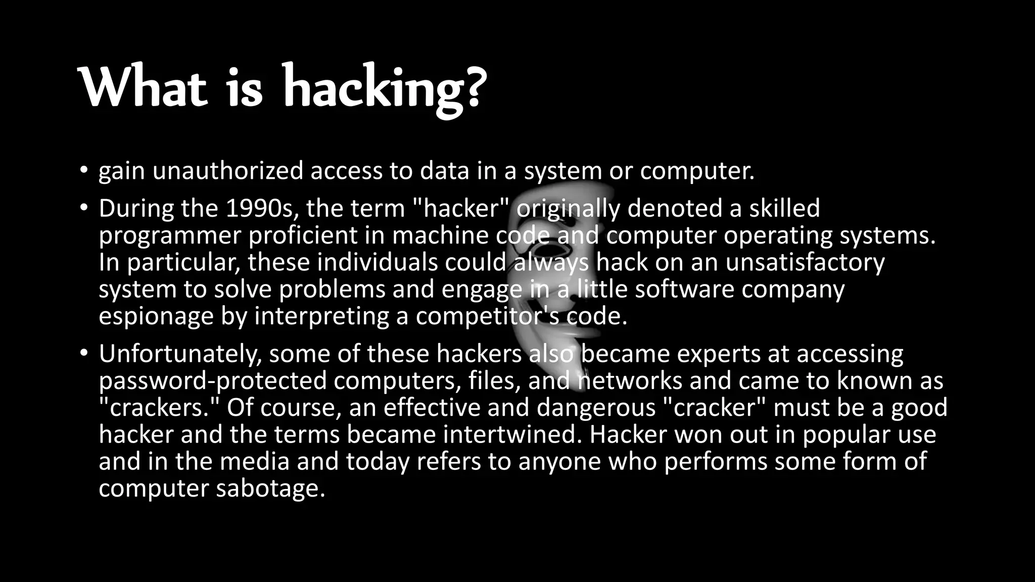 What is hacking?
• gain unauthorized access to data in a system or computer.
• During the 1990s, the term "hacker" originally denoted a skilled
programmer proficient in machine code and computer operating systems.
In particular, these individuals could always hack on an unsatisfactory
system to solve problems and engage in a little software company
espionage by interpreting a competitor's code.
• Unfortunately, some of these hackers also became experts at accessing
password-protected computers, files, and networks and came to known as
"crackers." Of course, an effective and dangerous "cracker" must be a good
hacker and the terms became intertwined. Hacker won out in popular use
and in the media and today refers to anyone who performs some form of
computer sabotage.
 