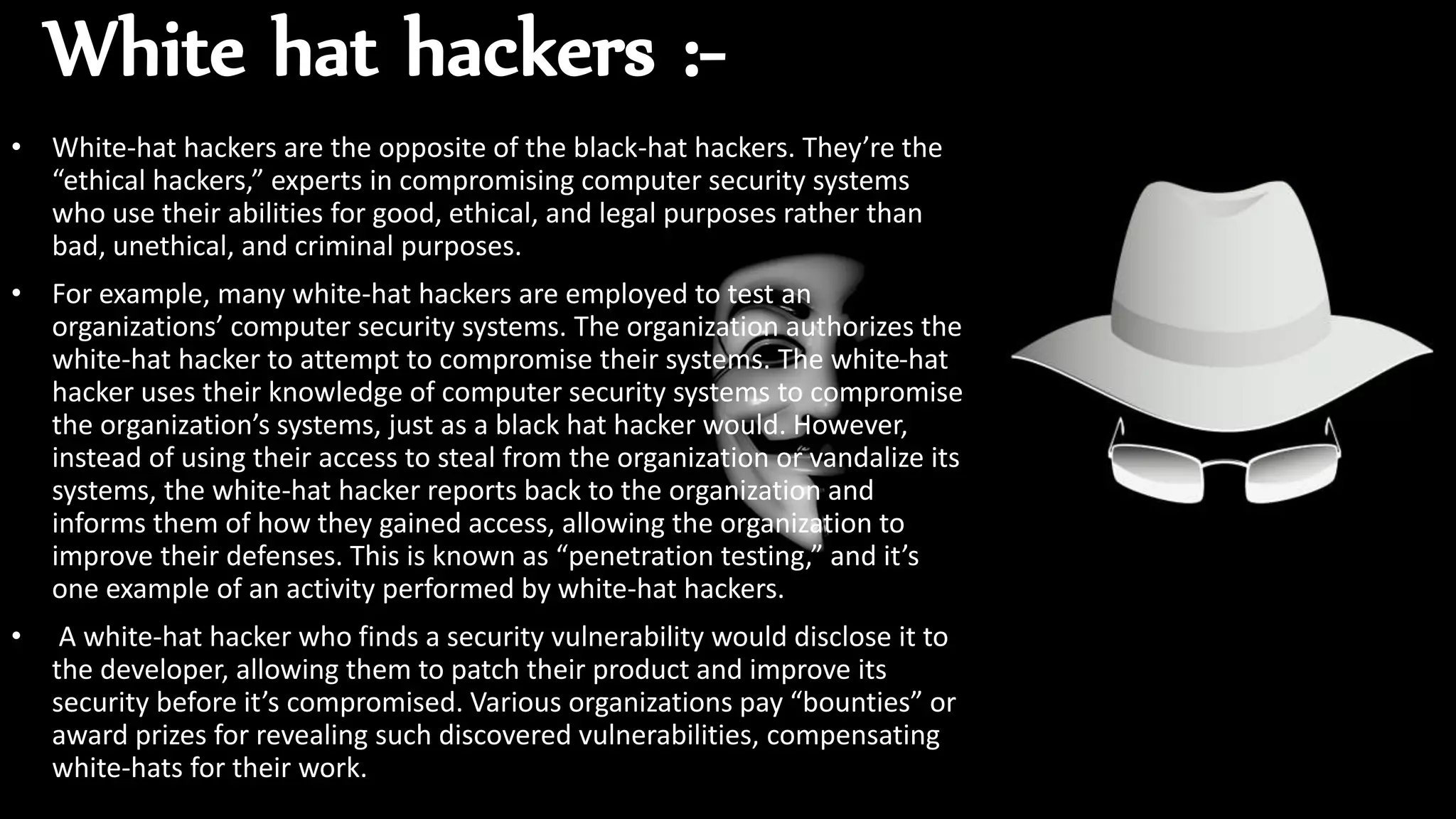 White hat hackers :-
• White-hat hackers are the opposite of the black-hat hackers. They’re the
“ethical hackers,” experts in compromising computer security systems
who use their abilities for good, ethical, and legal purposes rather than
bad, unethical, and criminal purposes.
• For example, many white-hat hackers are employed to test an
organizations’ computer security systems. The organization authorizes the
white-hat hacker to attempt to compromise their systems. The white-hat
hacker uses their knowledge of computer security systems to compromise
the organization’s systems, just as a black hat hacker would. However,
instead of using their access to steal from the organization or vandalize its
systems, the white-hat hacker reports back to the organization and
informs them of how they gained access, allowing the organization to
improve their defenses. This is known as “penetration testing,” and it’s
one example of an activity performed by white-hat hackers.
• A white-hat hacker who finds a security vulnerability would disclose it to
the developer, allowing them to patch their product and improve its
security before it’s compromised. Various organizations pay “bounties” or
award prizes for revealing such discovered vulnerabilities, compensating
white-hats for their work.
 