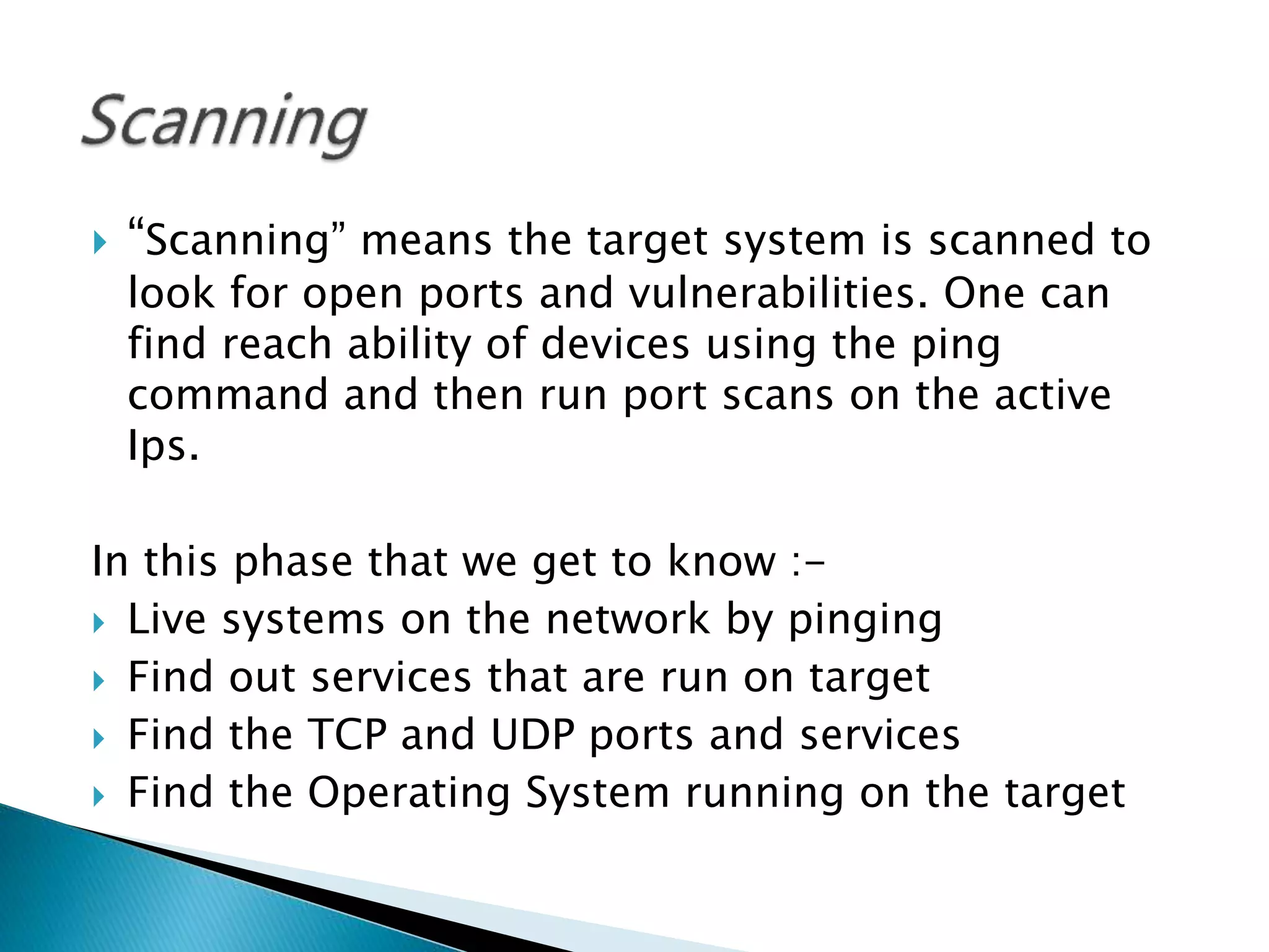  “Scanning” means the target system is scanned to
look for open ports and vulnerabilities. One can
find reach ability of devices using the ping
command and then run port scans on the active
Ips.
In this phase that we get to know :-
 Live systems on the network by pinging
 Find out services that are run on target
 Find the TCP and UDP ports and services
 Find the Operating System running on the target
 