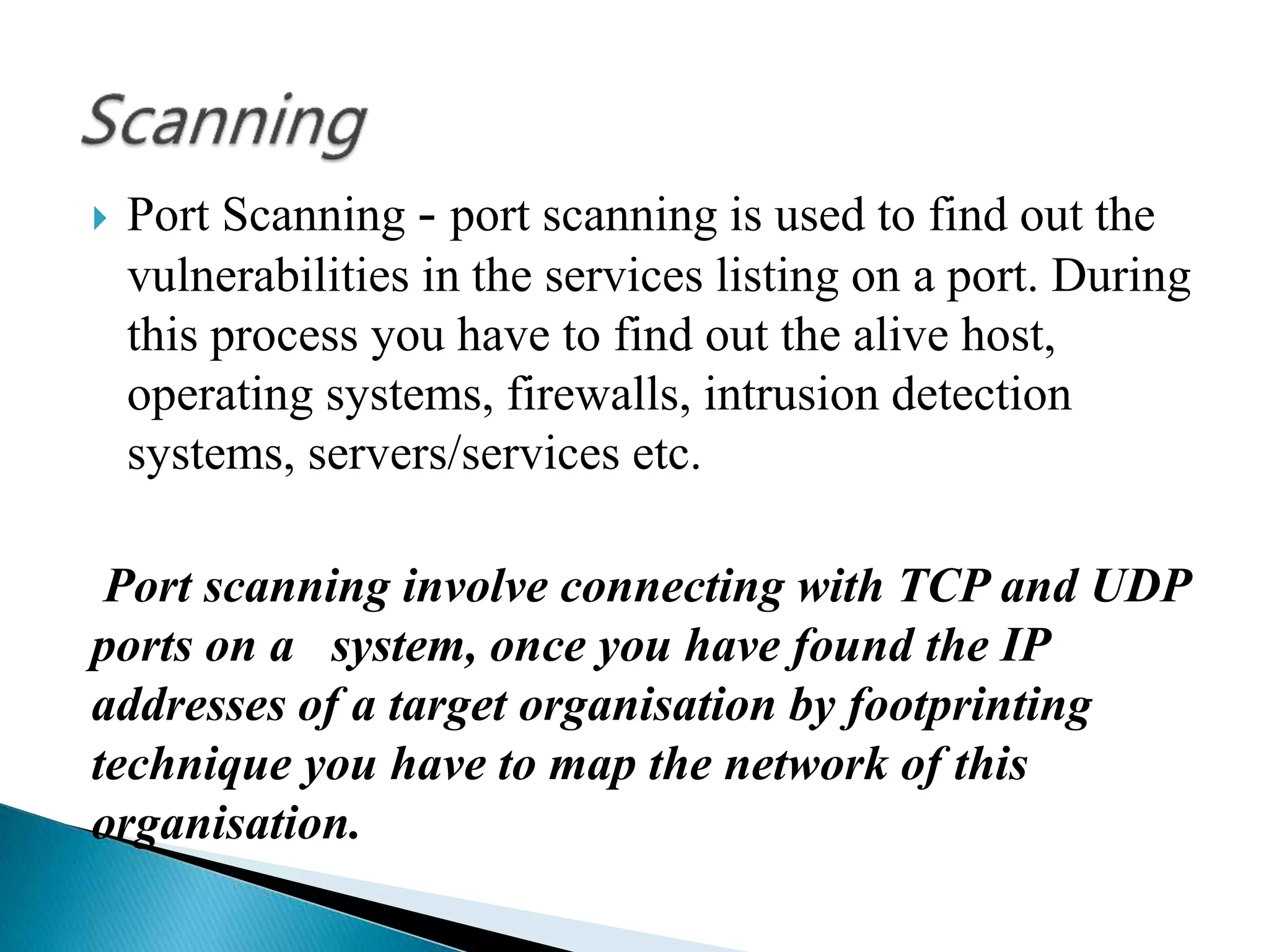  Port Scanning - port scanning is used to find out the
vulnerabilities in the services listing on a port. During
this process you have to find out the alive host,
operating systems, firewalls, intrusion detection
systems, servers/services etc.
Port scanning involve connecting with TCP and UDP
ports on a system, once you have found the IP
addresses of a target organisation by footprinting
technique you have to map the network of this
organisation.
 