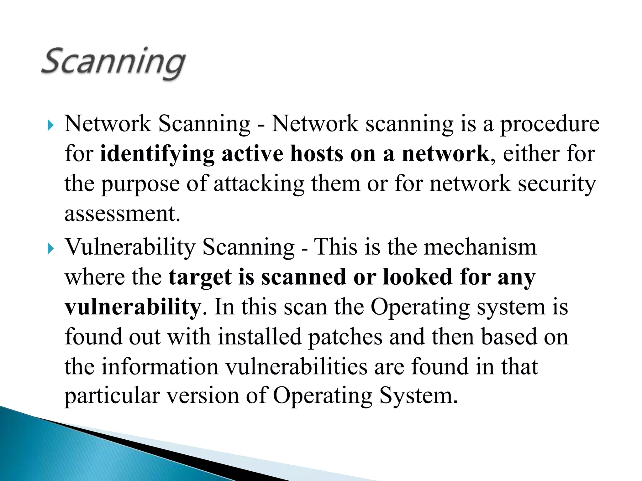  Network Scanning - Network scanning is a procedure
for identifying active hosts on a network, either for
the purpose of attacking them or for network security
assessment.
 Vulnerability Scanning - This is the mechanism
where the target is scanned or looked for any
vulnerability. In this scan the Operating system is
found out with installed patches and then based on
the information vulnerabilities are found in that
particular version of Operating System.
 