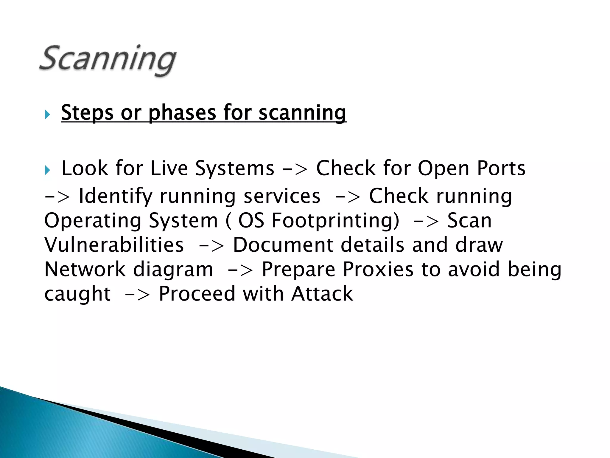  Steps or phases for scanning
 Look for Live Systems -> Check for Open Ports
-> Identify running services -> Check running
Operating System ( OS Footprinting) -> Scan
Vulnerabilities -> Document details and draw
Network diagram -> Prepare Proxies to avoid being
caught -> Proceed with Attack
 