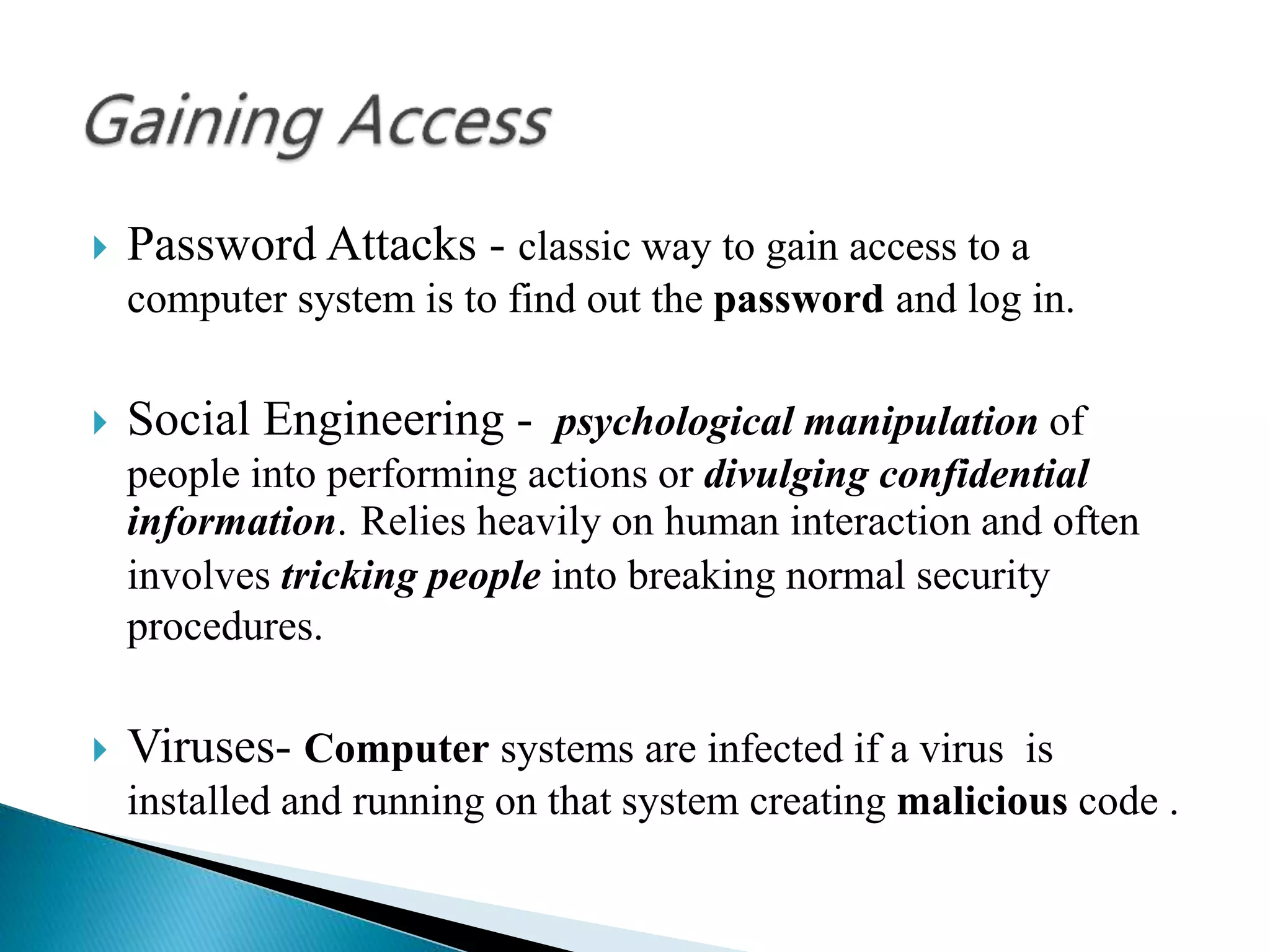  Password Attacks - classic way to gain access to a
computer system is to find out the password and log in.
 Social Engineering - psychological manipulation of
people into performing actions or divulging confidential
information. Relies heavily on human interaction and often
involves tricking people into breaking normal security
procedures.
 Viruses- Computer systems are infected if a virus is
installed and running on that system creating malicious code .
 