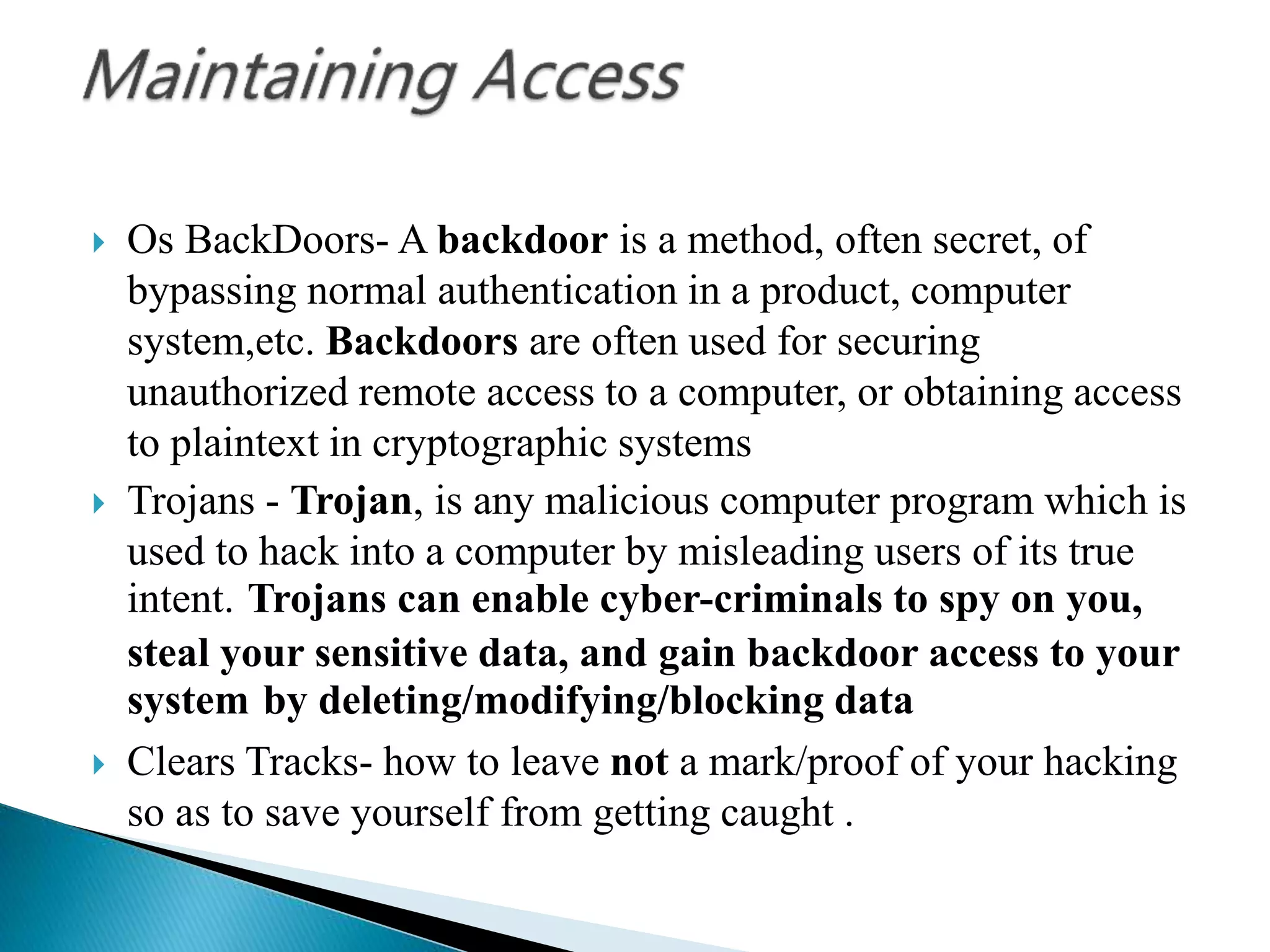  Os BackDoors- A backdoor is a method, often secret, of
bypassing normal authentication in a product, computer
system,etc. Backdoors are often used for securing
unauthorized remote access to a computer, or obtaining access
to plaintext in cryptographic systems
 Trojans - Trojan, is any malicious computer program which is
used to hack into a computer by misleading users of its true
intent. Trojans can enable cyber-criminals to spy on you,
steal your sensitive data, and gain backdoor access to your
system by deleting/modifying/blocking data
 Clears Tracks- how to leave not a mark/proof of your hacking
so as to save yourself from getting caught .
 
