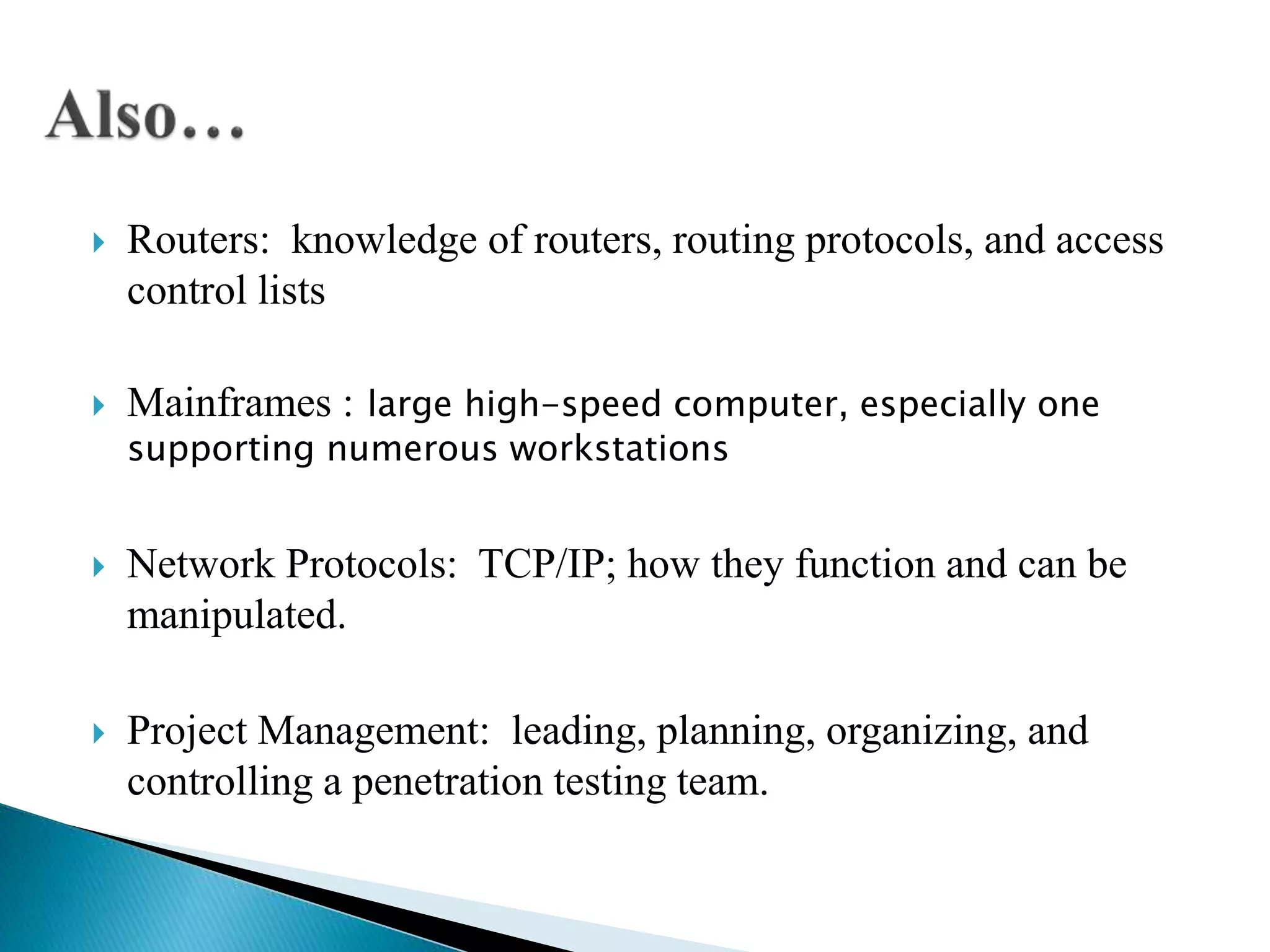  Routers: knowledge of routers, routing protocols, and access
control lists
 Mainframes : large high-speed computer, especially one
supporting numerous workstations
 Network Protocols: TCP/IP; how they function and can be
manipulated.
 Project Management: leading, planning, organizing, and
controlling a penetration testing team.
 