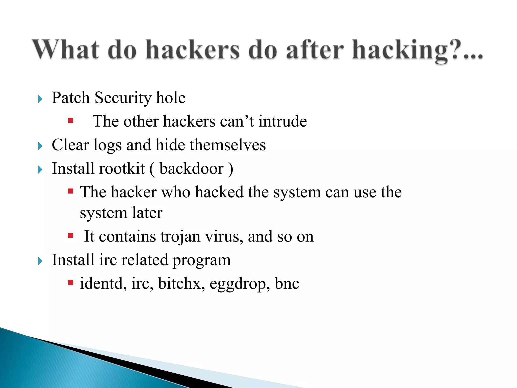  Patch Security hole
 The other hackers can’t intrude
 Clear logs and hide themselves
 Install rootkit ( backdoor )
 The hacker who hacked the system can use the
system later
 It contains trojan virus, and so on
 Install irc related program
 identd, irc, bitchx, eggdrop, bnc
 