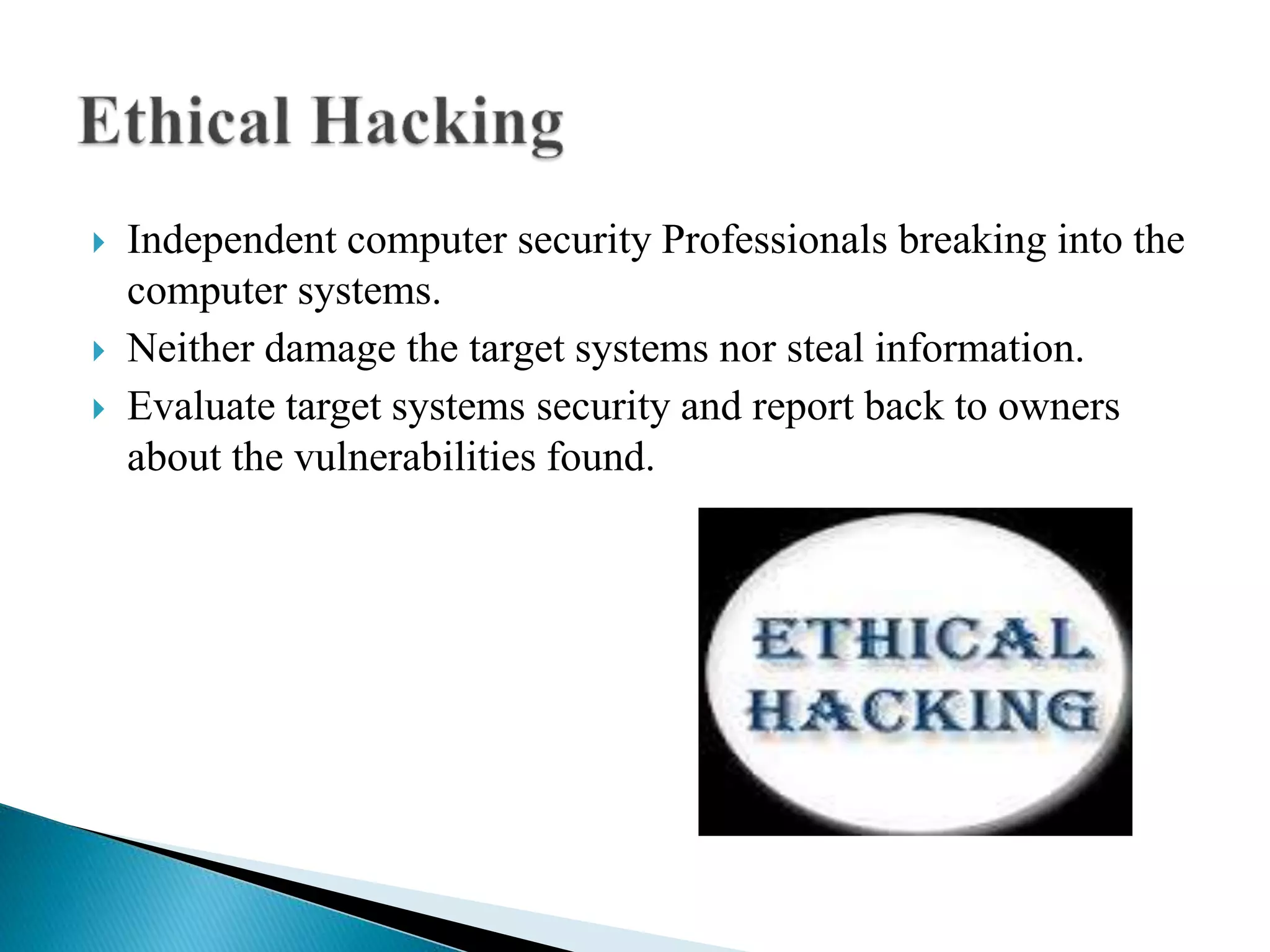 Independent computer security Professionals breaking into the
computer systems.
 Neither damage the target systems nor steal information.
 Evaluate target systems security and report back to owners
about the vulnerabilities found.
 
