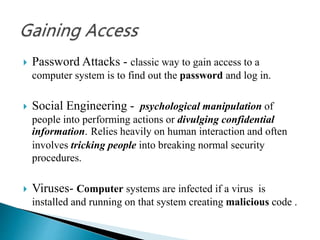  Password Attacks - classic way to gain access to a
computer system is to find out the password and log in.
 Social Engineering - psychological manipulation of
people into performing actions or divulging confidential
information. Relies heavily on human interaction and often
involves tricking people into breaking normal security
procedures.
 Viruses- Computer systems are infected if a virus is
installed and running on that system creating malicious code .
 