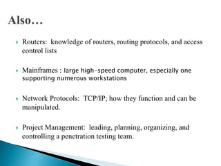  Routers: knowledge of routers, routing protocols, and access
control lists
 Mainframes : large high-speed computer, especially one
supporting numerous workstations
 Network Protocols: TCP/IP; how they function and can be
manipulated.
 Project Management: leading, planning, organizing, and
controlling a penetration testing team.
 