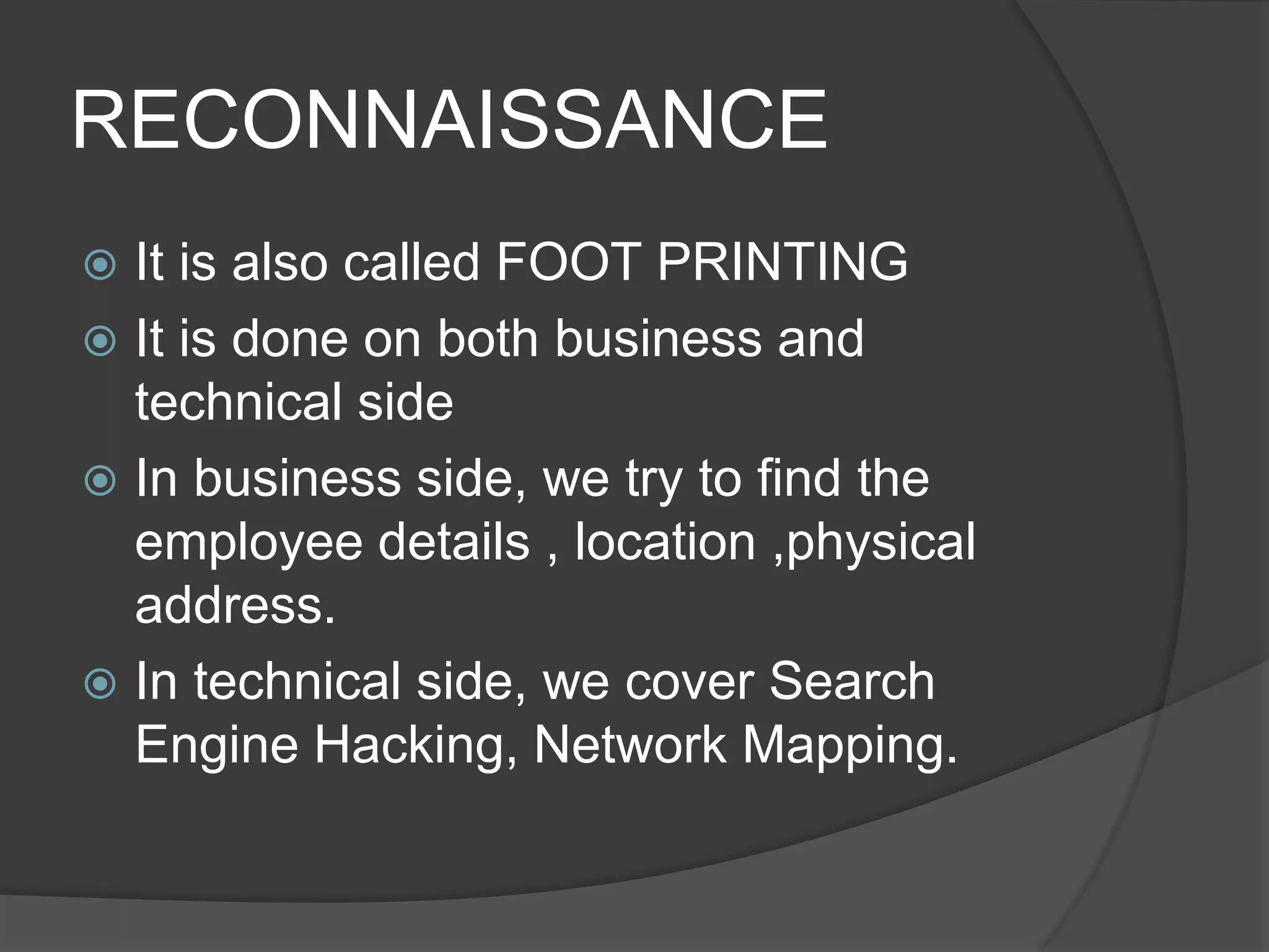 RECONNAISSANCE
 It is also called FOOT PRINTING
 It is done on both business and
technical side
 In business side, we try to find the
employee details , location ,physical
address.
 In technical side, we cover Search
Engine Hacking, Network Mapping.
 