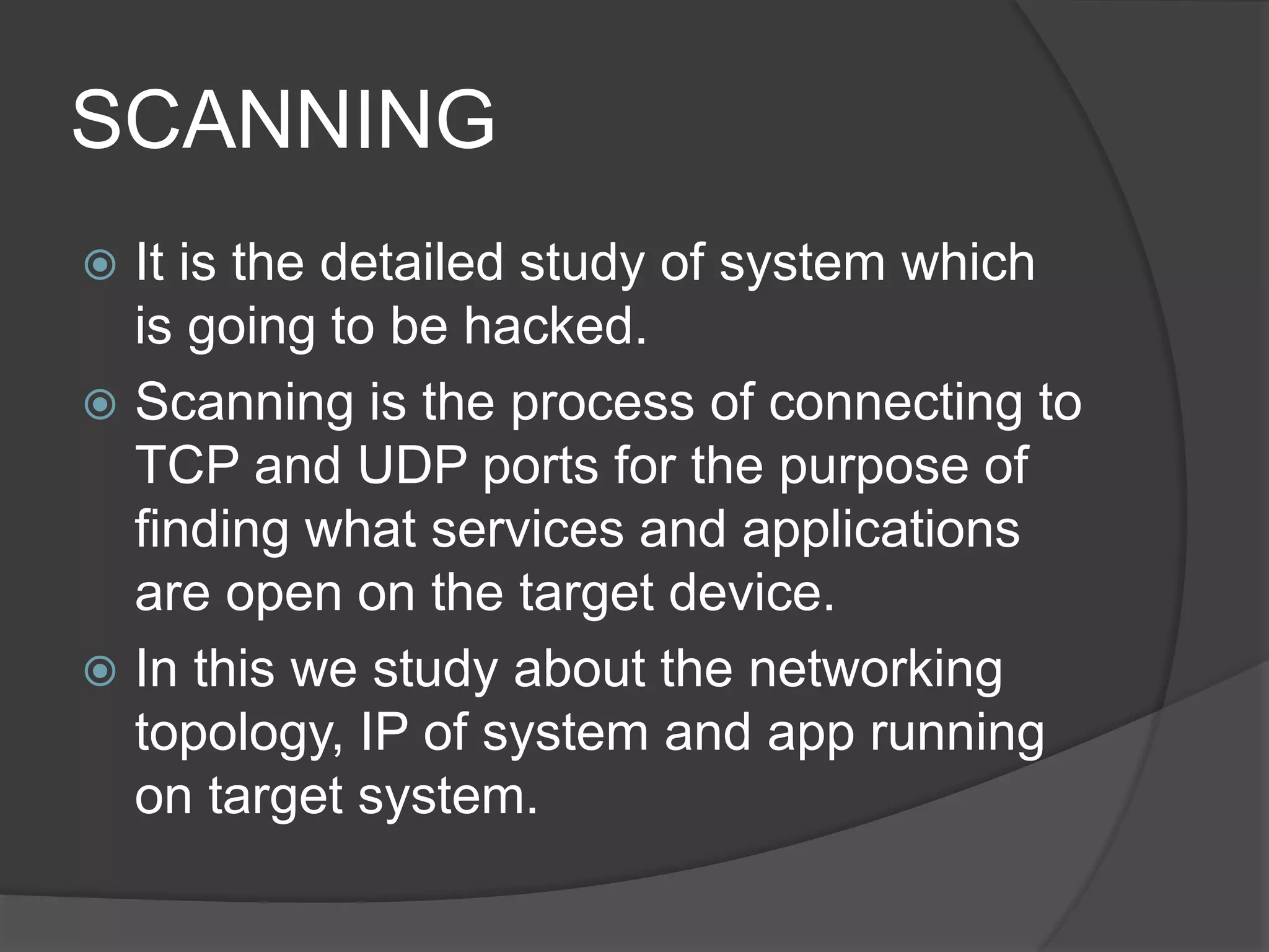 SCANNING
 It is the detailed study of system which
is going to be hacked.
 Scanning is the process of connecting to
TCP and UDP ports for the purpose of
finding what services and applications
are open on the target device.
 In this we study about the networking
topology, IP of system and app running
on target system.
 