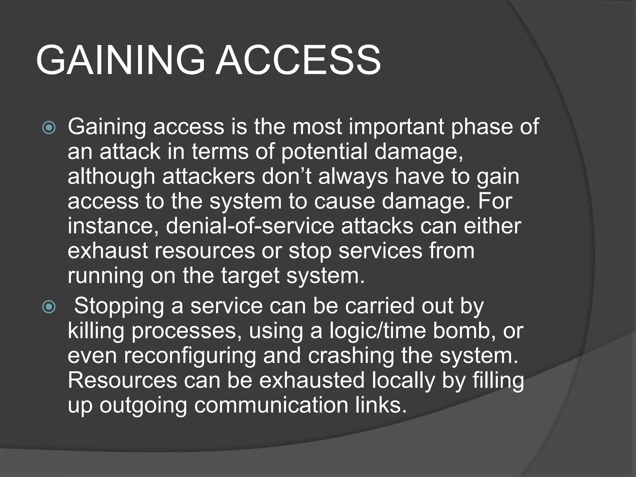 GAINING ACCESS
 Gaining access is the most important phase of
an attack in terms of potential damage,
although attackers don’t always have to gain
access to the system to cause damage. For
instance, denial-of-service attacks can either
exhaust resources or stop services from
running on the target system.
 Stopping a service can be carried out by
killing processes, using a logic/time bomb, or
even reconfiguring and crashing the system.
Resources can be exhausted locally by filling
up outgoing communication links.
 
