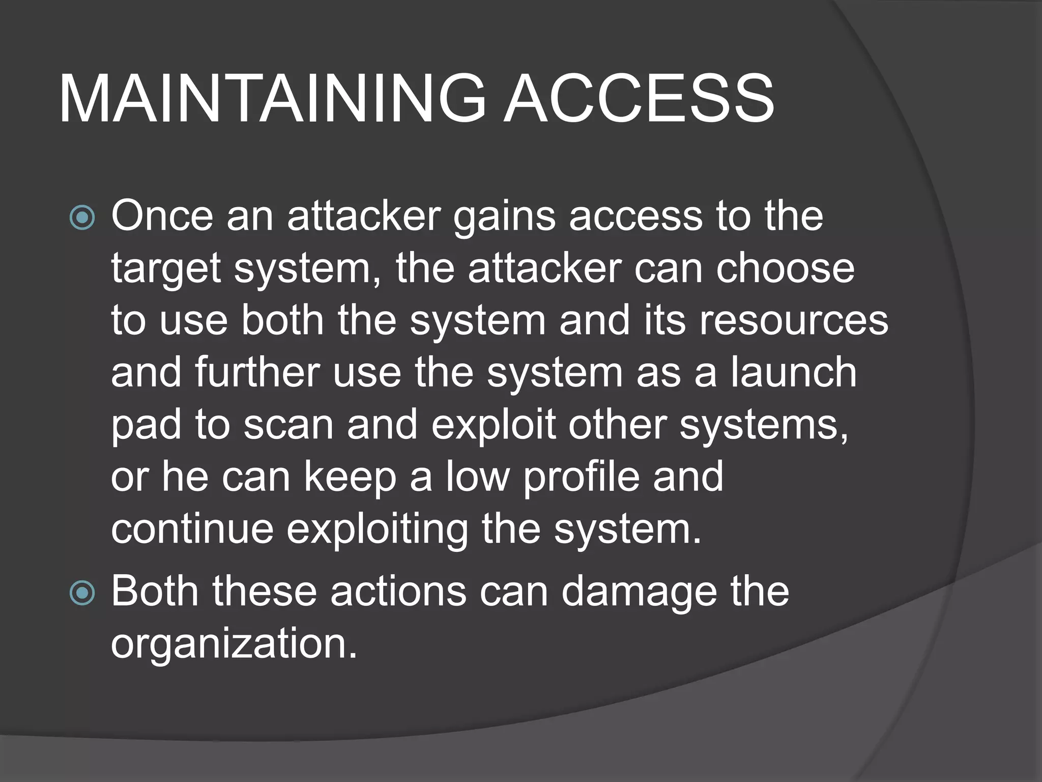 MAINTAINING ACCESS
 Once an attacker gains access to the
target system, the attacker can choose
to use both the system and its resources
and further use the system as a launch
pad to scan and exploit other systems,
or he can keep a low profile and
continue exploiting the system.
 Both these actions can damage the
organization.
 