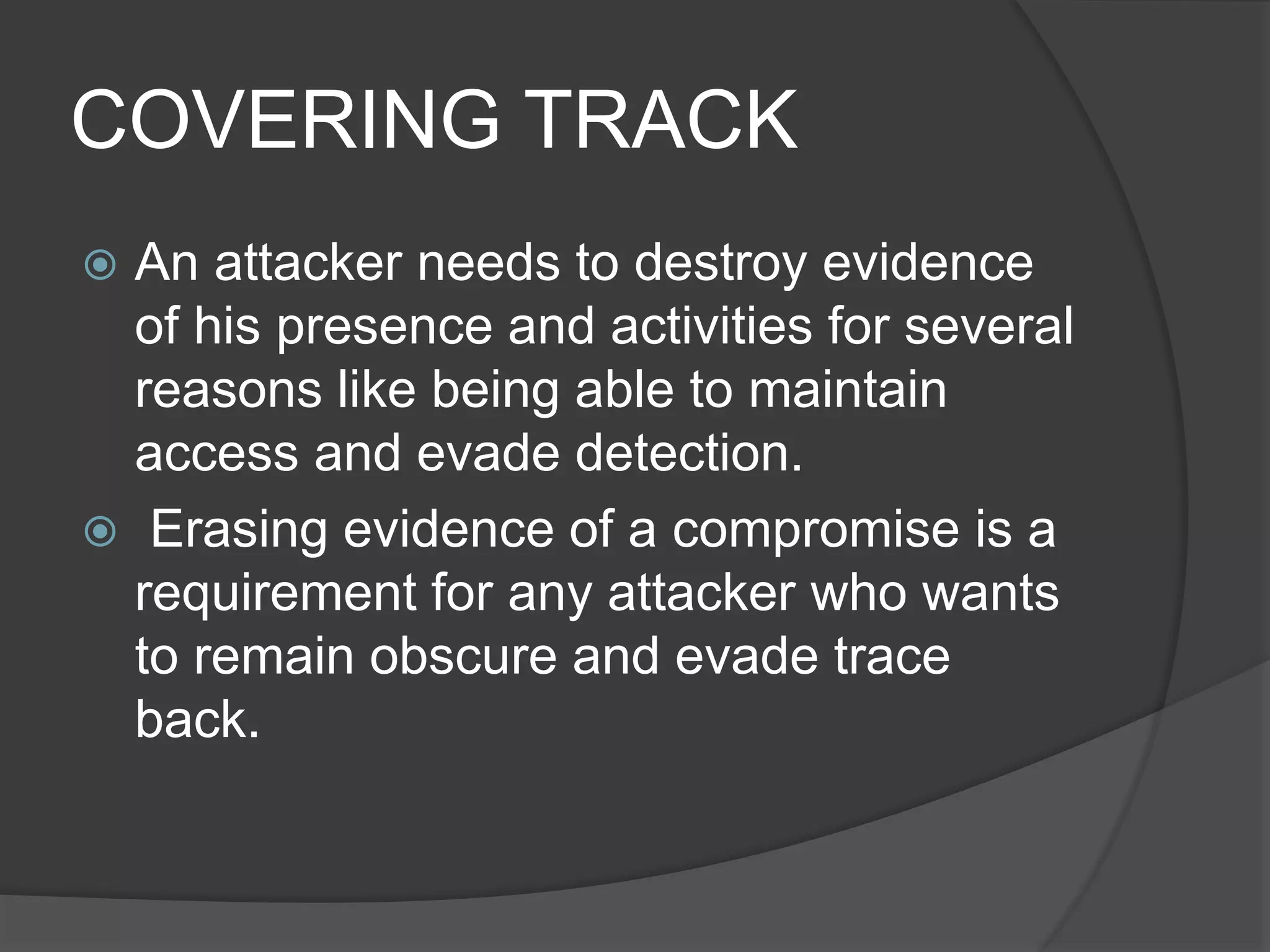 COVERING TRACK
 An attacker needs to destroy evidence
of his presence and activities for several
reasons like being able to maintain
access and evade detection.
 Erasing evidence of a compromise is a
requirement for any attacker who wants
to remain obscure and evade trace
back.
 