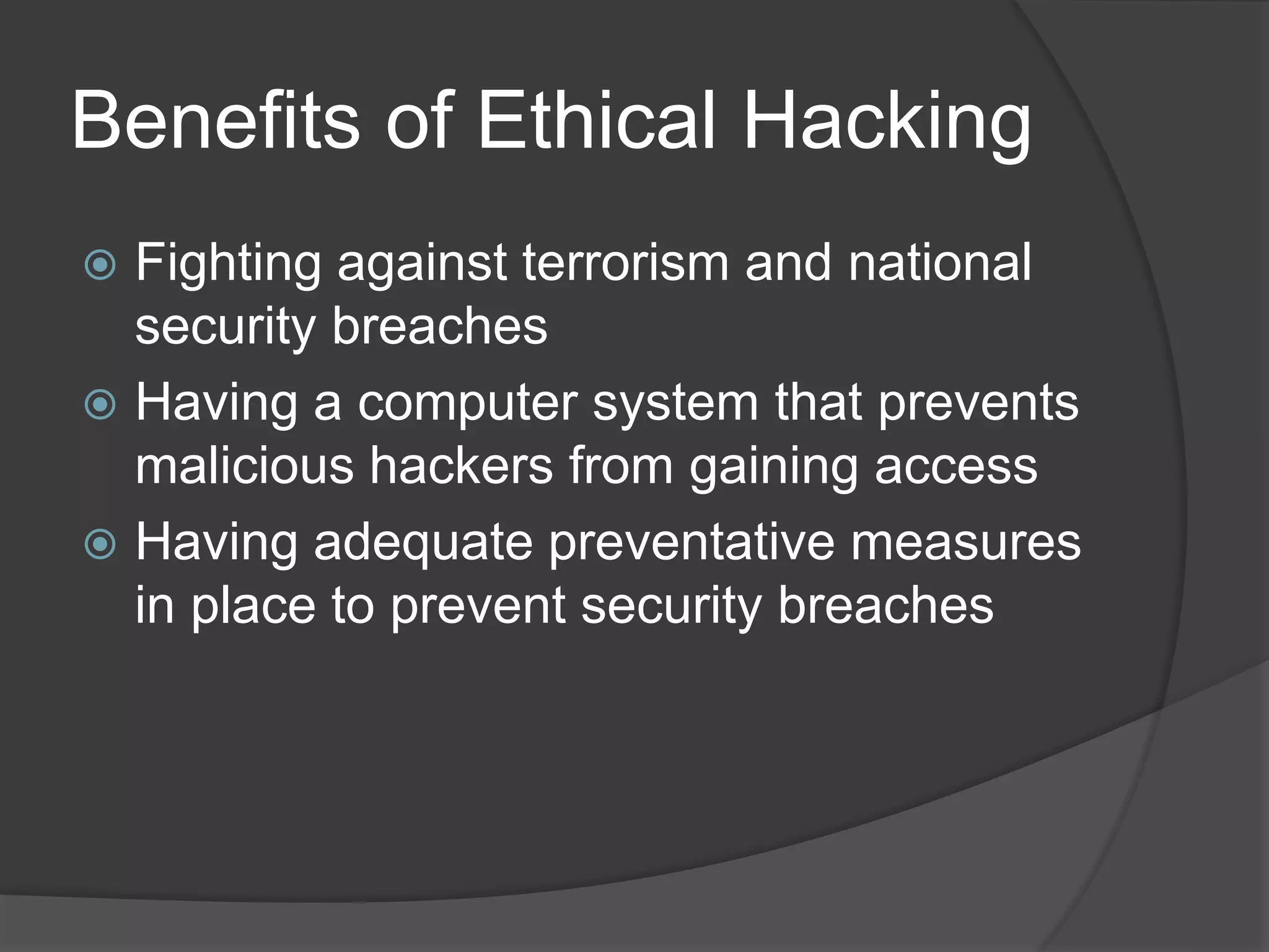 Benefits of Ethical Hacking
 Fighting against terrorism and national
security breaches
 Having a computer system that prevents
malicious hackers from gaining access
 Having adequate preventative measures
in place to prevent security breaches
 