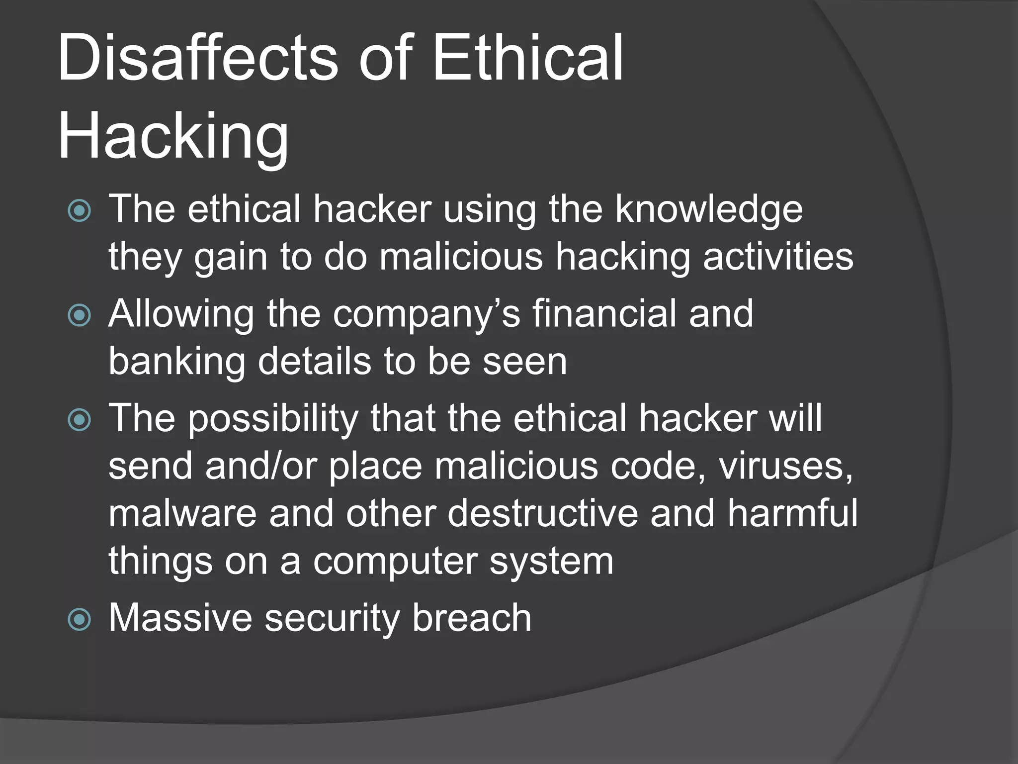 Disaffects of Ethical
Hacking
 The ethical hacker using the knowledge
they gain to do malicious hacking activities
 Allowing the company’s financial and
banking details to be seen
 The possibility that the ethical hacker will
send and/or place malicious code, viruses,
malware and other destructive and harmful
things on a computer system
 Massive security breach
 