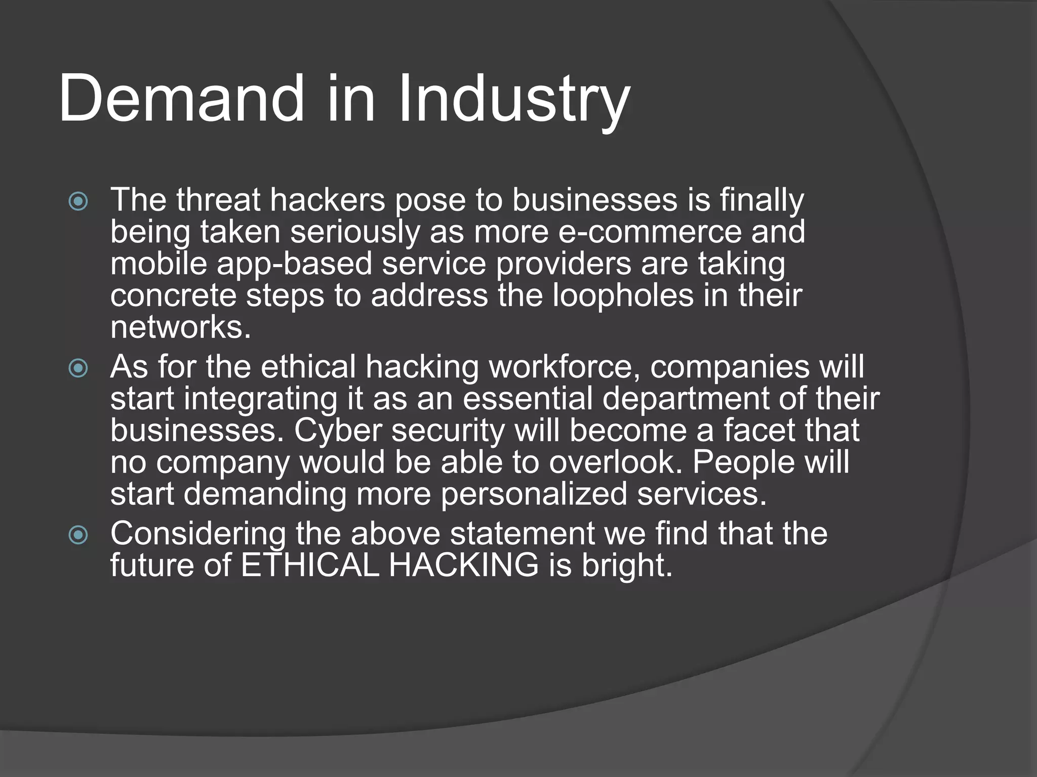 Demand in Industry
 The threat hackers pose to businesses is finally
being taken seriously as more e-commerce and
mobile app-based service providers are taking
concrete steps to address the loopholes in their
networks.
 As for the ethical hacking workforce, companies will
start integrating it as an essential department of their
businesses. Cyber security will become a facet that
no company would be able to overlook. People will
start demanding more personalized services.
 Considering the above statement we find that the
future of ETHICAL HACKING is bright.
 