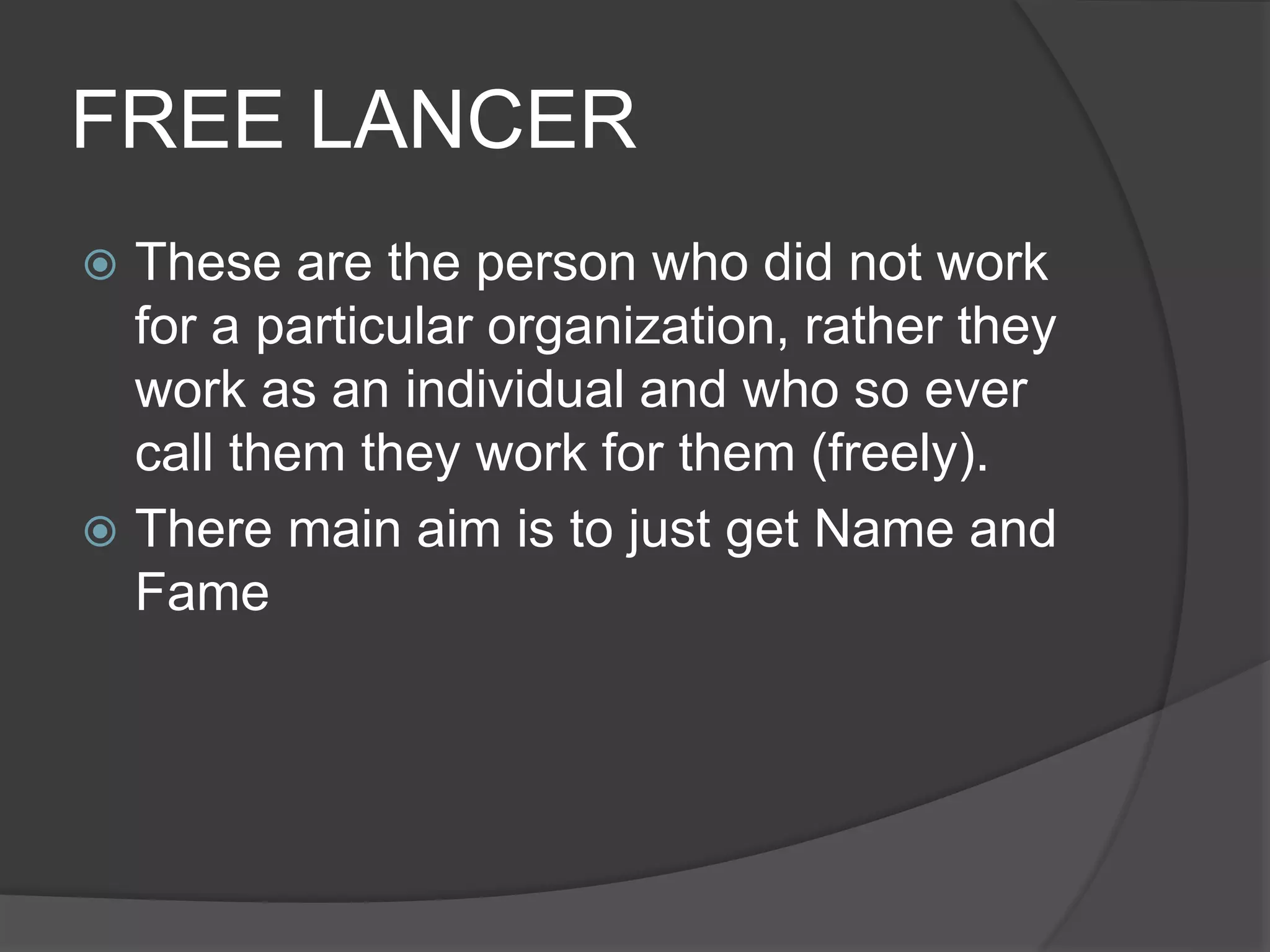 FREE LANCER
 These are the person who did not work
for a particular organization, rather they
work as an individual and who so ever
call them they work for them (freely).
 There main aim is to just get Name and
Fame
 