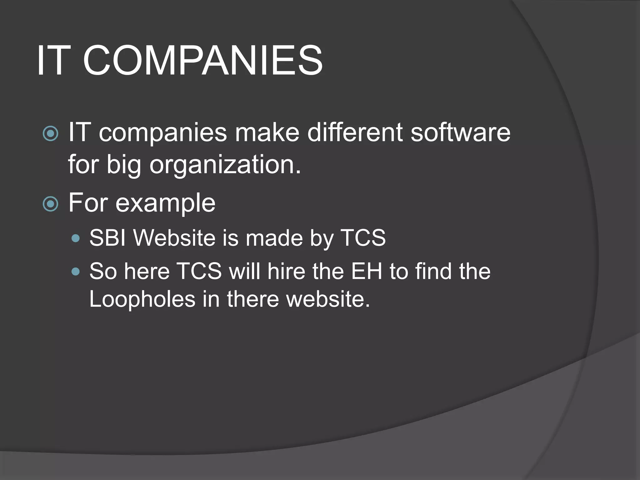 IT COMPANIES
 IT companies make different software
for big organization.
 For example
 SBI Website is made by TCS
 So here TCS will hire the EH to find the
Loopholes in there website.
 