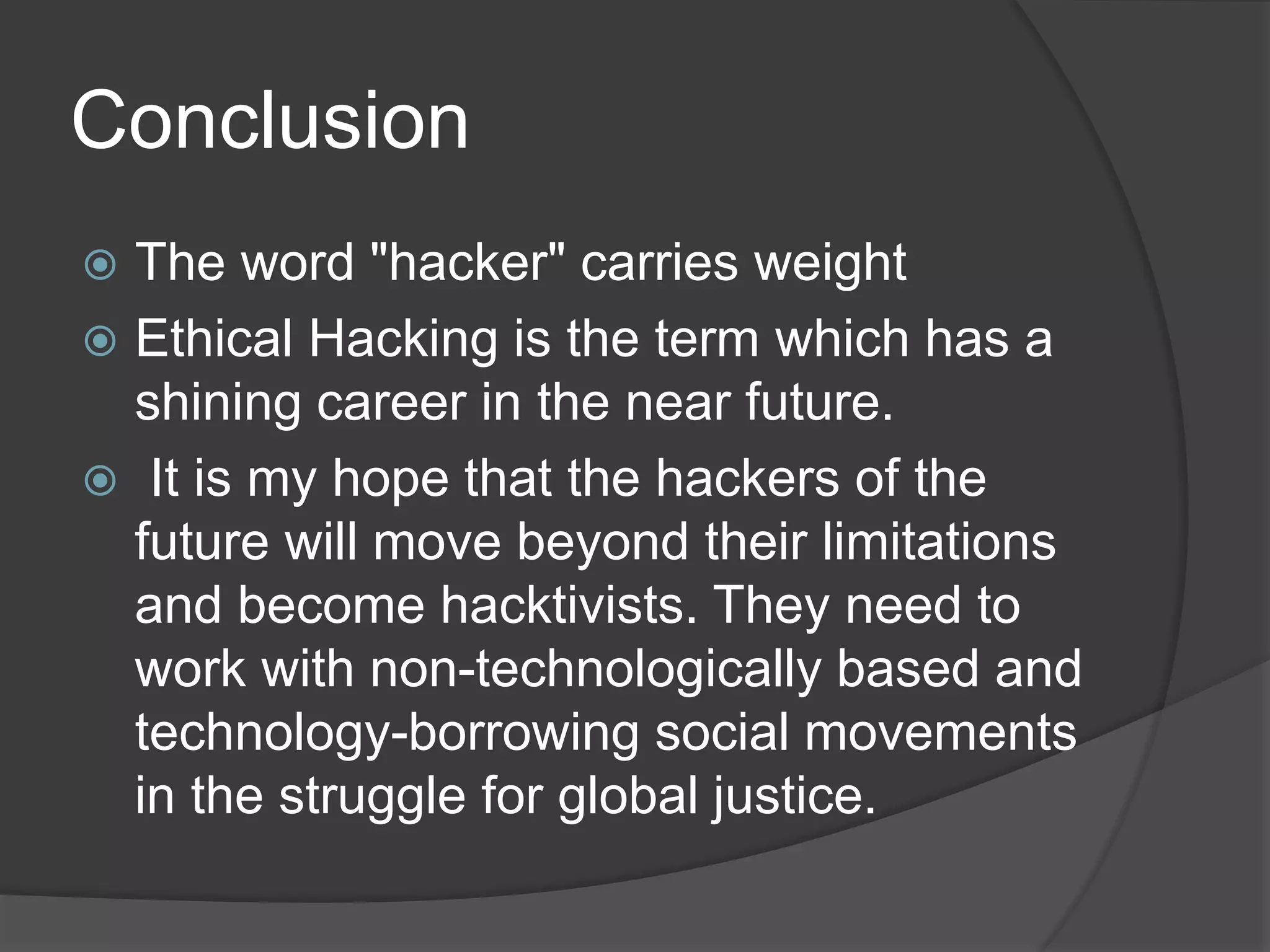 Conclusion
 The word "hacker" carries weight
 Ethical Hacking is the term which has a
shining career in the near future.
 It is my hope that the hackers of the
future will move beyond their limitations
and become hacktivists. They need to
work with non-technologically based and
technology-borrowing social movements
in the struggle for global justice.
 