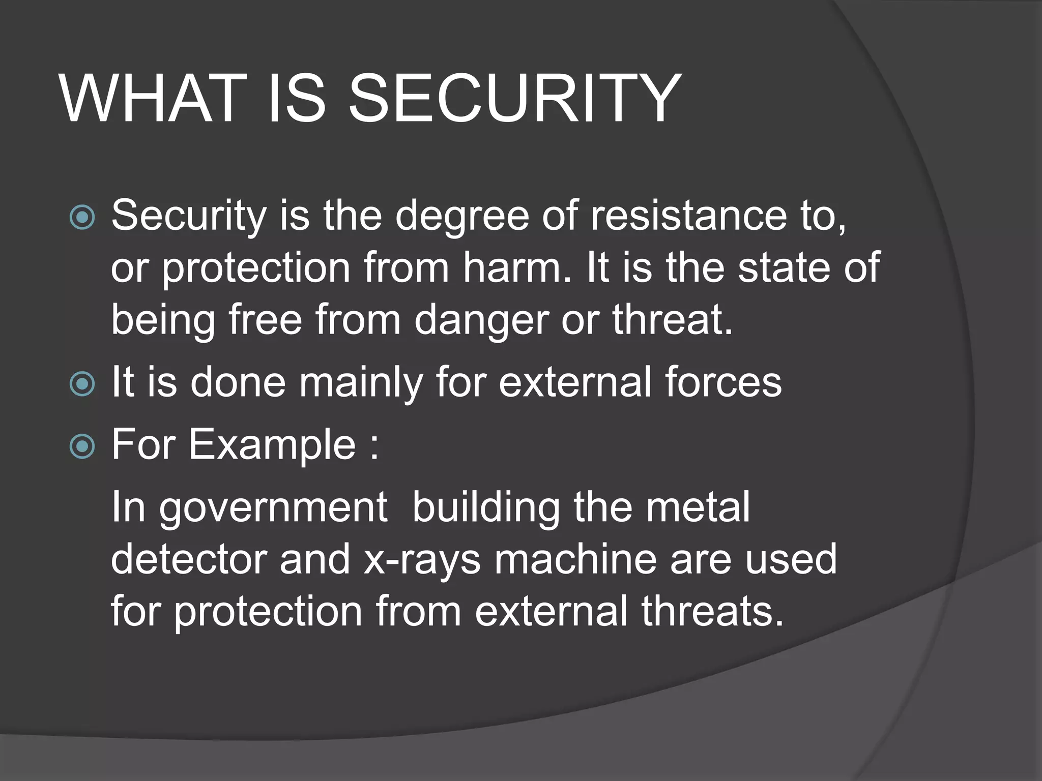 WHAT IS SECURITY
 Security is the degree of resistance to,
or protection from harm. It is the state of
being free from danger or threat.
 It is done mainly for external forces
 For Example :
In government building the metal
detector and x-rays machine are used
for protection from external threats.
 