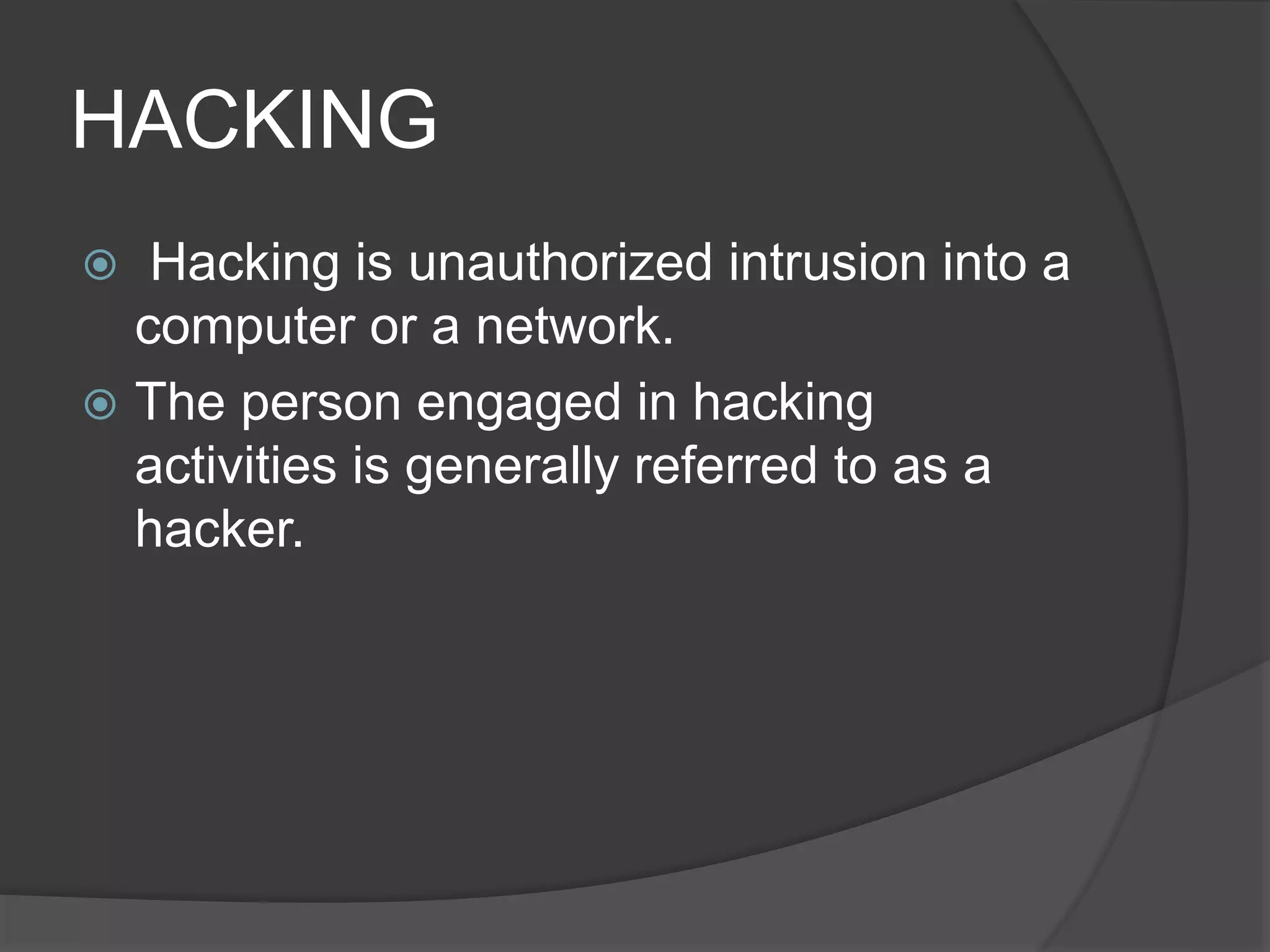 HACKING
 Hacking is unauthorized intrusion into a
computer or a network.
 The person engaged in hacking
activities is generally referred to as a
hacker.
 