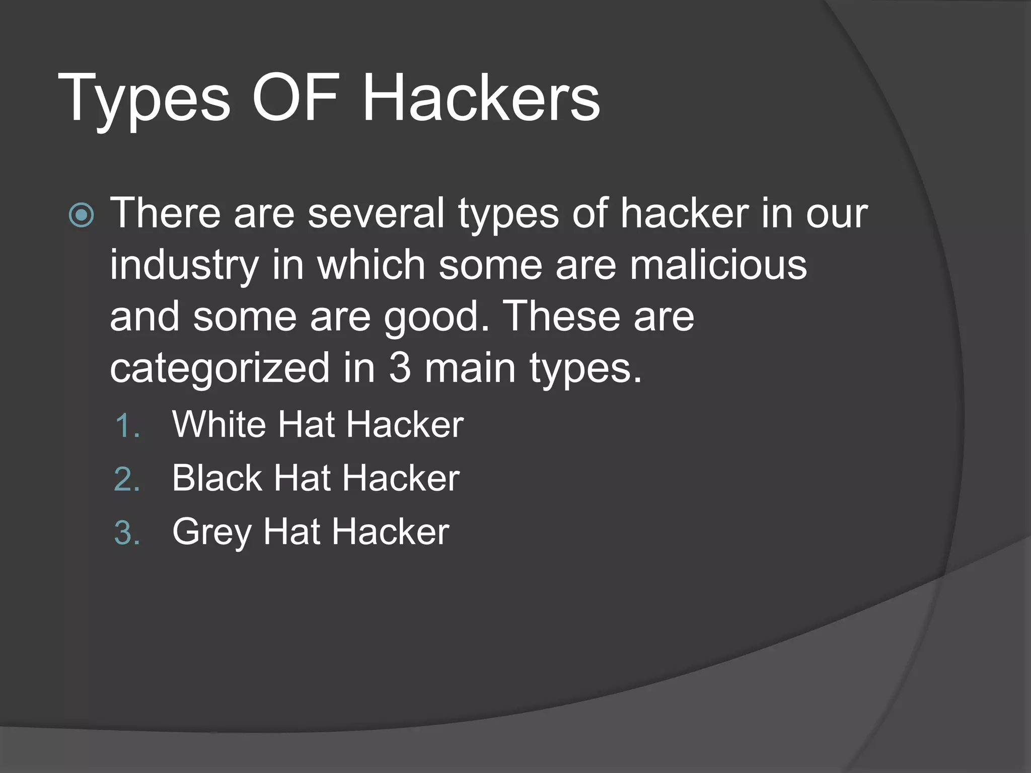 Types OF Hackers
 There are several types of hacker in our
industry in which some are malicious
and some are good. These are
categorized in 3 main types.
1. White Hat Hacker
2. Black Hat Hacker
3. Grey Hat Hacker
 