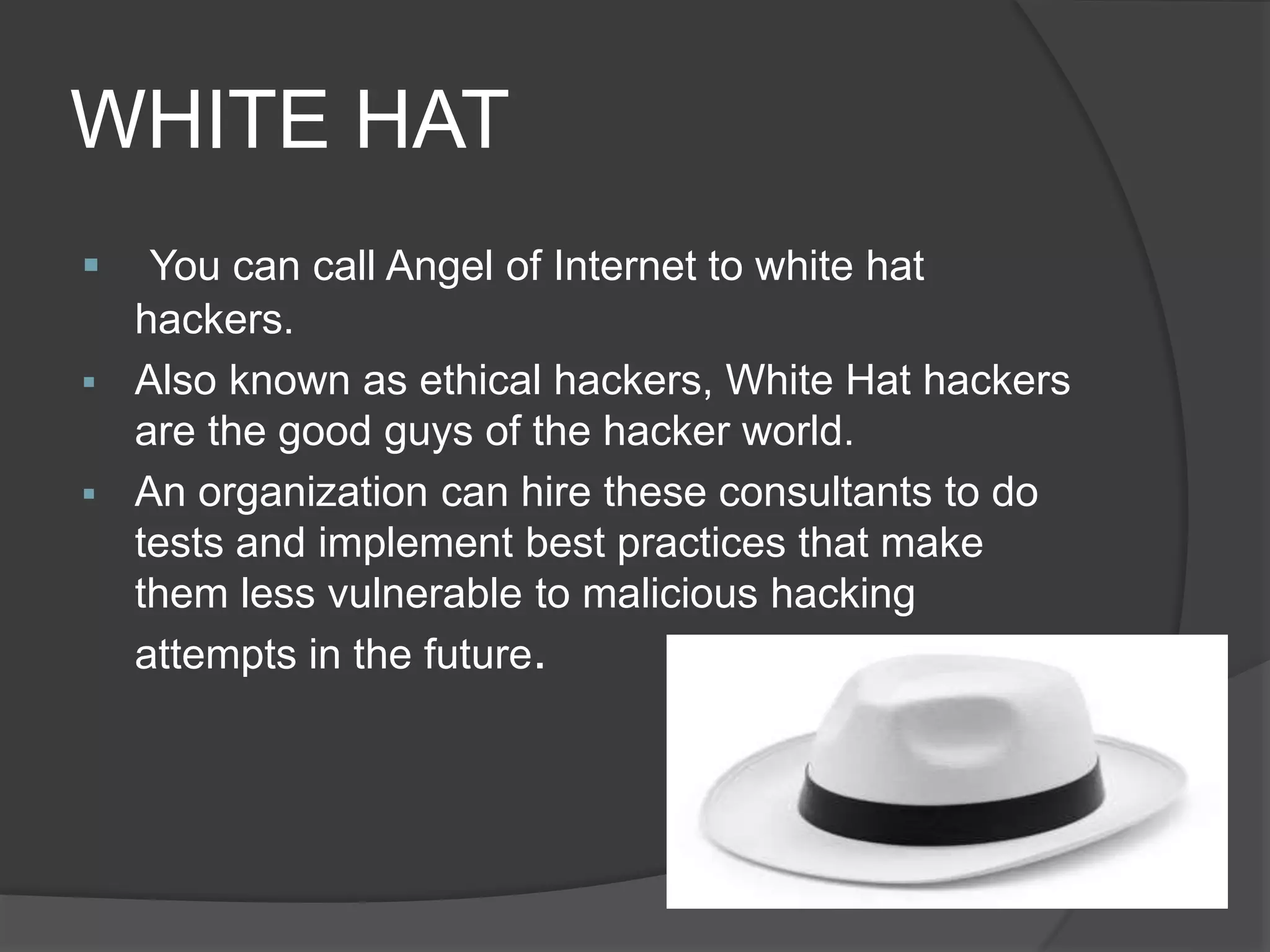 WHITE HAT
 You can call Angel of Internet to white hat
hackers.
 Also known as ethical hackers, White Hat hackers
are the good guys of the hacker world.
 An organization can hire these consultants to do
tests and implement best practices that make
them less vulnerable to malicious hacking
attempts in the future.
 