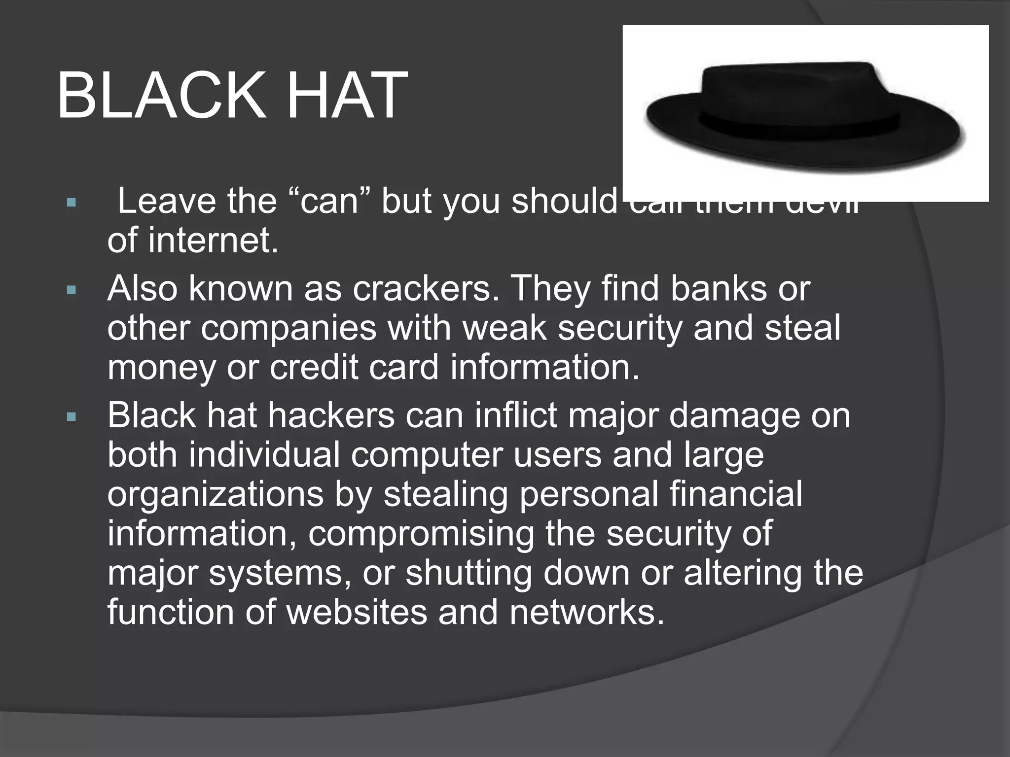 BLACK HAT
 Leave the “can” but you should call them devil
of internet.
 Also known as crackers. They find banks or
other companies with weak security and steal
money or credit card information.
 Black hat hackers can inflict major damage on
both individual computer users and large
organizations by stealing personal financial
information, compromising the security of
major systems, or shutting down or altering the
function of websites and networks.
 