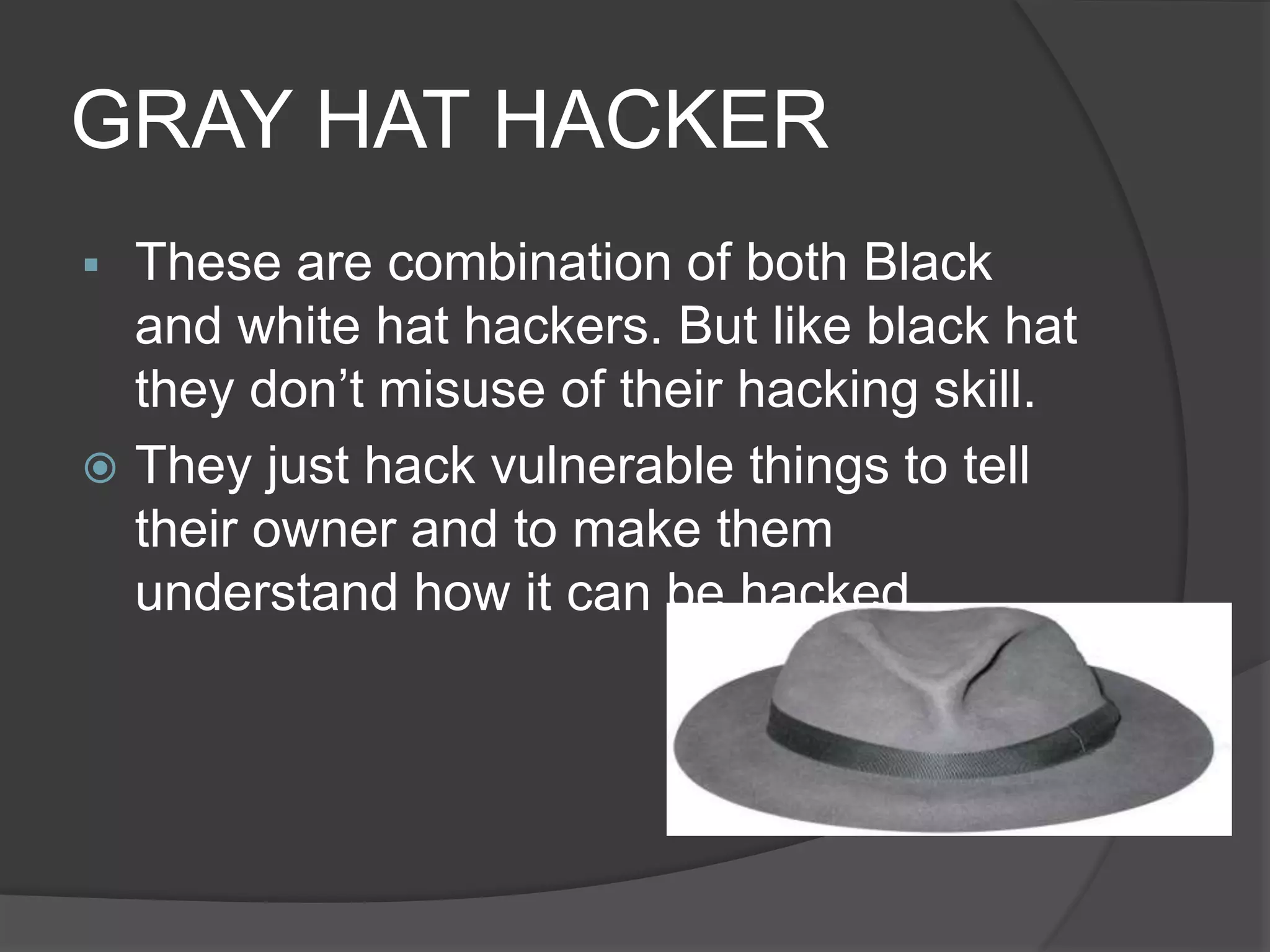 GRAY HAT HACKER
 These are combination of both Black
and white hat hackers. But like black hat
they don’t misuse of their hacking skill.
 They just hack vulnerable things to tell
their owner and to make them
understand how it can be hacked.
 