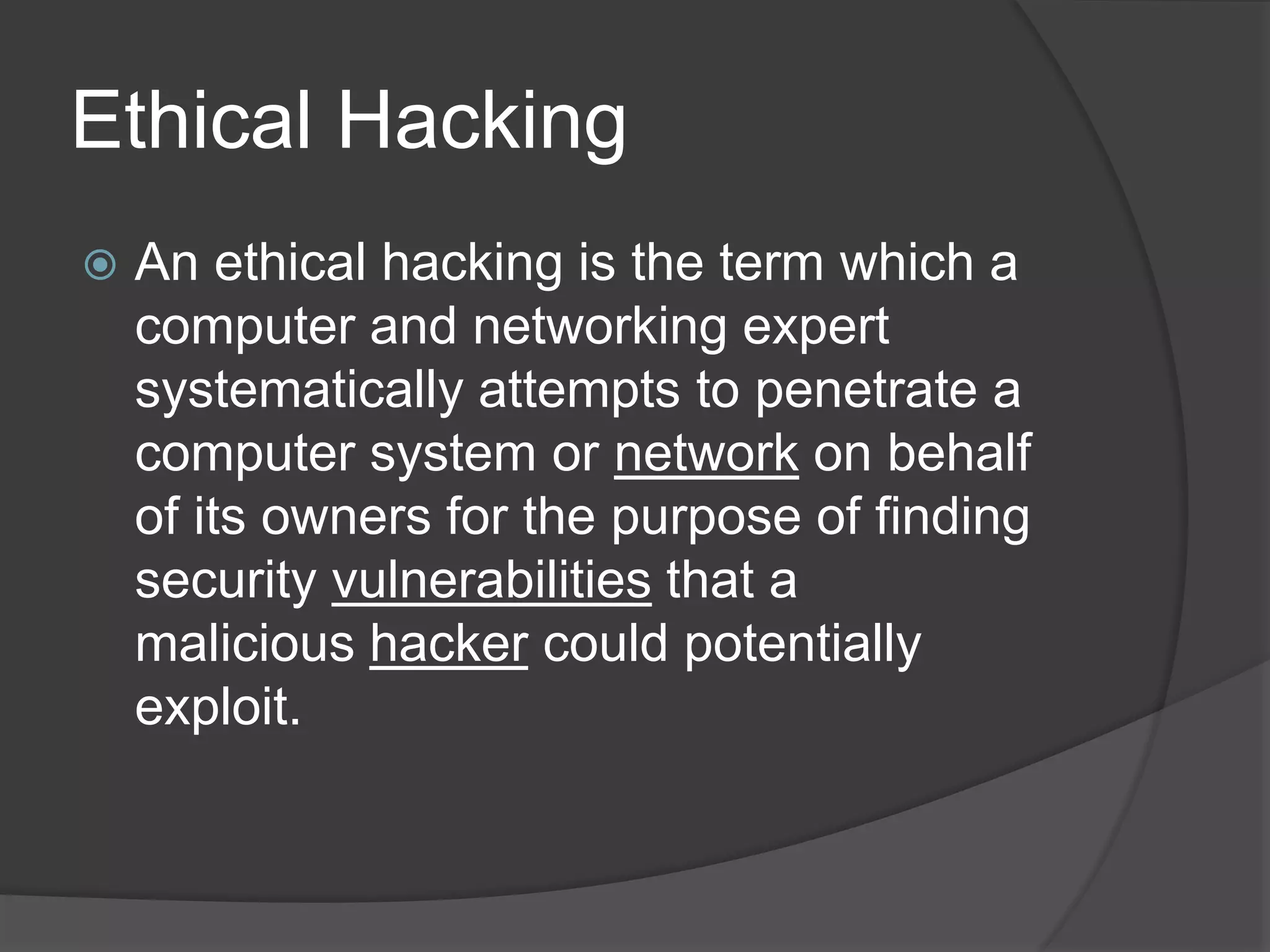 Ethical Hacking
 An ethical hacking is the term which a
computer and networking expert
systematically attempts to penetrate a
computer system or network on behalf
of its owners for the purpose of finding
security vulnerabilities that a
malicious hacker could potentially
exploit.
 