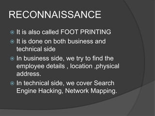 RECONNAISSANCE
 It is also called FOOT PRINTING
 It is done on both business and
technical side
 In business side, we try to find the
employee details , location ,physical
address.
 In technical side, we cover Search
Engine Hacking, Network Mapping.
 