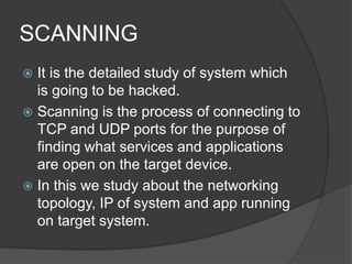 SCANNING
 It is the detailed study of system which
is going to be hacked.
 Scanning is the process of connecting to
TCP and UDP ports for the purpose of
finding what services and applications
are open on the target device.
 In this we study about the networking
topology, IP of system and app running
on target system.
 