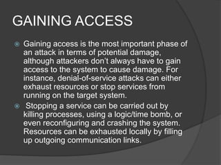 GAINING ACCESS
 Gaining access is the most important phase of
an attack in terms of potential damage,
although attackers don’t always have to gain
access to the system to cause damage. For
instance, denial-of-service attacks can either
exhaust resources or stop services from
running on the target system.
 Stopping a service can be carried out by
killing processes, using a logic/time bomb, or
even reconfiguring and crashing the system.
Resources can be exhausted locally by filling
up outgoing communication links.
 