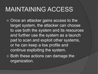 MAINTAINING ACCESS
 Once an attacker gains access to the
target system, the attacker can choose
to use both the system and its resources
and further use the system as a launch
pad to scan and exploit other systems,
or he can keep a low profile and
continue exploiting the system.
 Both these actions can damage the
organization.
 