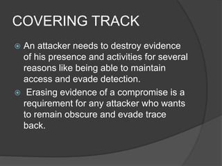 COVERING TRACK
 An attacker needs to destroy evidence
of his presence and activities for several
reasons like being able to maintain
access and evade detection.
 Erasing evidence of a compromise is a
requirement for any attacker who wants
to remain obscure and evade trace
back.
 