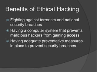 Benefits of Ethical Hacking
 Fighting against terrorism and national
security breaches
 Having a computer system that prevents
malicious hackers from gaining access
 Having adequate preventative measures
in place to prevent security breaches
 