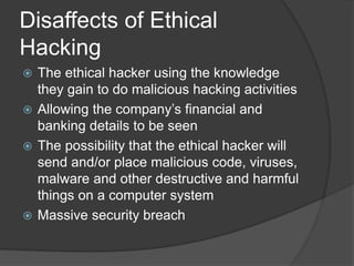 Disaffects of Ethical
Hacking
 The ethical hacker using the knowledge
they gain to do malicious hacking activities
 Allowing the company’s financial and
banking details to be seen
 The possibility that the ethical hacker will
send and/or place malicious code, viruses,
malware and other destructive and harmful
things on a computer system
 Massive security breach
 