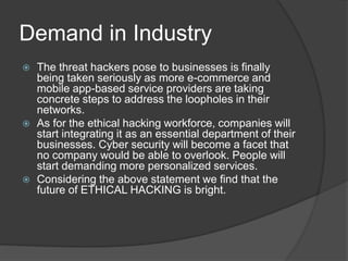 Demand in Industry
 The threat hackers pose to businesses is finally
being taken seriously as more e-commerce and
mobile app-based service providers are taking
concrete steps to address the loopholes in their
networks.
 As for the ethical hacking workforce, companies will
start integrating it as an essential department of their
businesses. Cyber security will become a facet that
no company would be able to overlook. People will
start demanding more personalized services.
 Considering the above statement we find that the
future of ETHICAL HACKING is bright.
 
