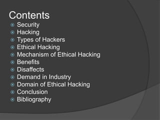 Contents
 Security
 Hacking
 Types of Hackers
 Ethical Hacking
 Mechanism of Ethical Hacking
 Benefits
 Disaffects
 Demand in Industry
 Domain of Ethical Hacking
 Conclusion
 Bibliography
 