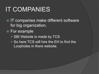 IT COMPANIES
 IT companies make different software
for big organization.
 For example
 SBI Website is made by TCS
 So here TCS will hire the EH to find the
Loopholes in there website.
 