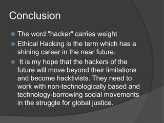 Conclusion
 The word "hacker" carries weight
 Ethical Hacking is the term which has a
shining career in the near future.
 It is my hope that the hackers of the
future will move beyond their limitations
and become hacktivists. They need to
work with non-technologically based and
technology-borrowing social movements
in the struggle for global justice.
 