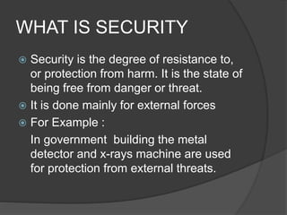 WHAT IS SECURITY
 Security is the degree of resistance to,
or protection from harm. It is the state of
being free from danger or threat.
 It is done mainly for external forces
 For Example :
In government building the metal
detector and x-rays machine are used
for protection from external threats.
 