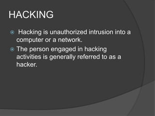 HACKING
 Hacking is unauthorized intrusion into a
computer or a network.
 The person engaged in hacking
activities is generally referred to as a
hacker.
 