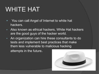 WHITE HAT
 You can call Angel of Internet to white hat
hackers.
 Also known as ethical hackers, White Hat hackers
are the good guys of the hacker world.
 An organization can hire these consultants to do
tests and implement best practices that make
them less vulnerable to malicious hacking
attempts in the future.
 